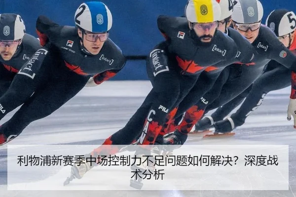 利物浦新赛季中场控制力不足问题如何解决？深度战术分析